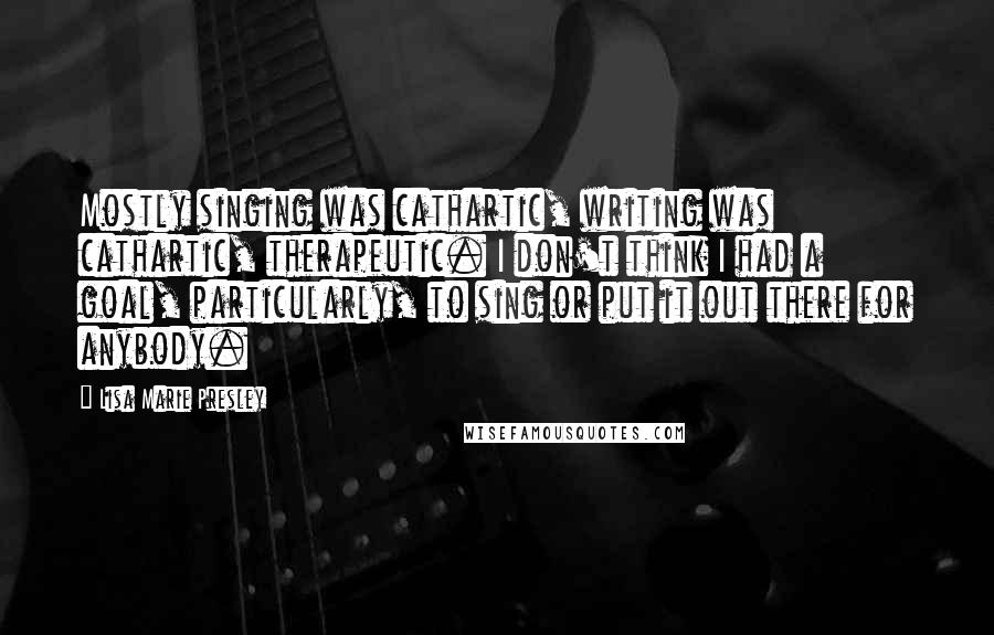 Lisa Marie Presley Quotes: Mostly singing was cathartic, writing was cathartic, therapeutic. I don't think I had a goal, particularly, to sing or put it out there for anybody.