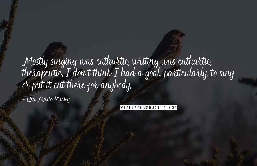 Lisa Marie Presley Quotes: Mostly singing was cathartic, writing was cathartic, therapeutic. I don't think I had a goal, particularly, to sing or put it out there for anybody.