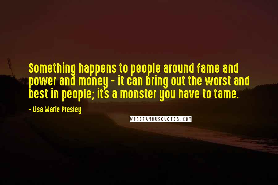 Lisa Marie Presley Quotes: Something happens to people around fame and power and money - it can bring out the worst and best in people; it's a monster you have to tame.