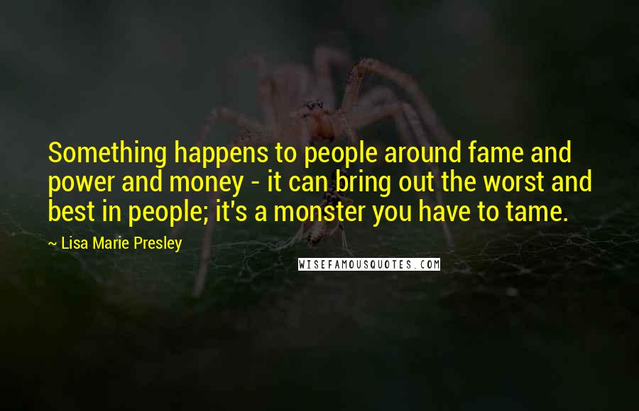 Lisa Marie Presley Quotes: Something happens to people around fame and power and money - it can bring out the worst and best in people; it's a monster you have to tame.