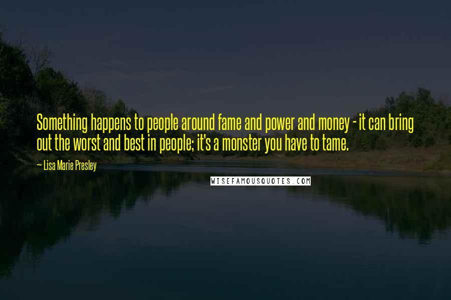 Lisa Marie Presley Quotes: Something happens to people around fame and power and money - it can bring out the worst and best in people; it's a monster you have to tame.