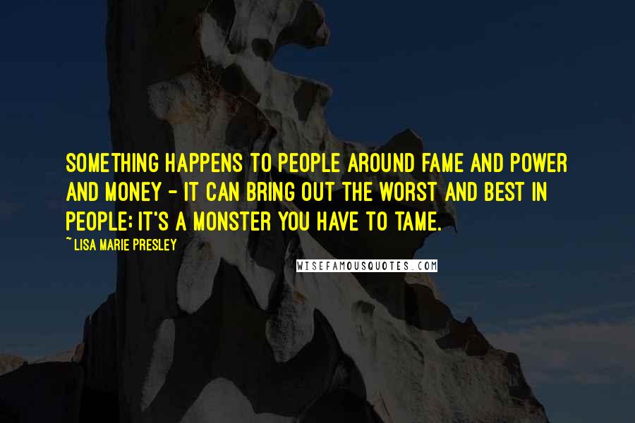 Lisa Marie Presley Quotes: Something happens to people around fame and power and money - it can bring out the worst and best in people; it's a monster you have to tame.