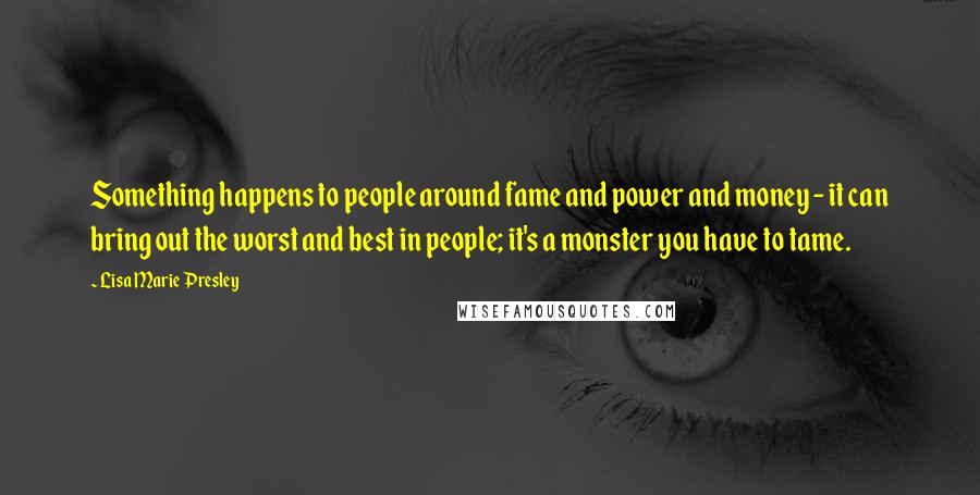 Lisa Marie Presley Quotes: Something happens to people around fame and power and money - it can bring out the worst and best in people; it's a monster you have to tame.