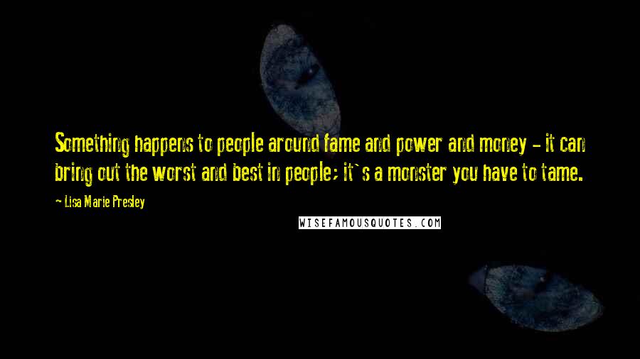 Lisa Marie Presley Quotes: Something happens to people around fame and power and money - it can bring out the worst and best in people; it's a monster you have to tame.