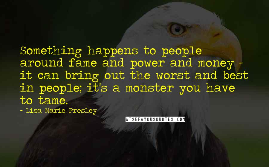 Lisa Marie Presley Quotes: Something happens to people around fame and power and money - it can bring out the worst and best in people; it's a monster you have to tame.