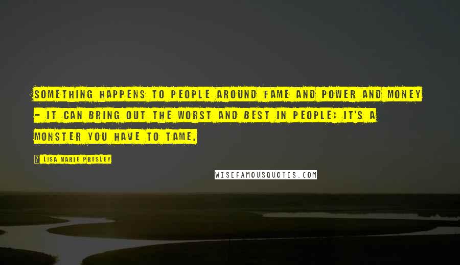 Lisa Marie Presley Quotes: Something happens to people around fame and power and money - it can bring out the worst and best in people; it's a monster you have to tame.