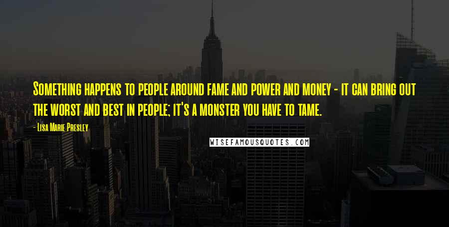 Lisa Marie Presley Quotes: Something happens to people around fame and power and money - it can bring out the worst and best in people; it's a monster you have to tame.