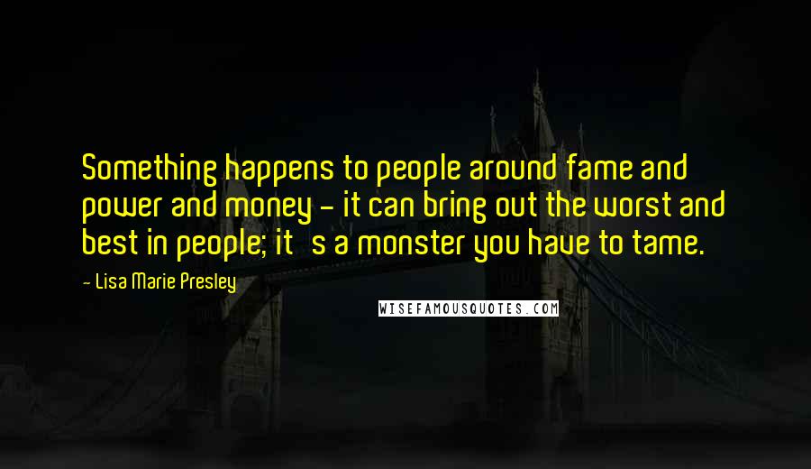 Lisa Marie Presley Quotes: Something happens to people around fame and power and money - it can bring out the worst and best in people; it's a monster you have to tame.