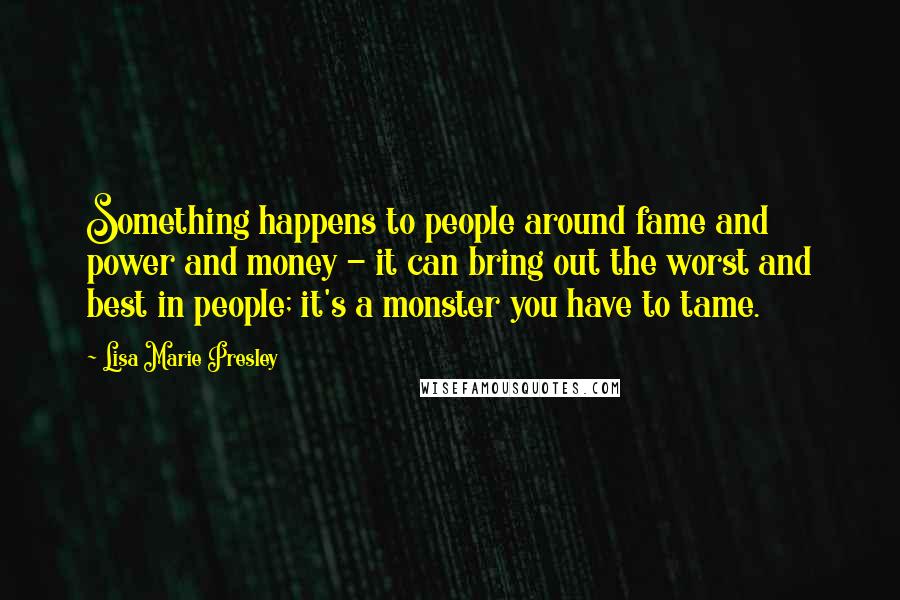 Lisa Marie Presley Quotes: Something happens to people around fame and power and money - it can bring out the worst and best in people; it's a monster you have to tame.