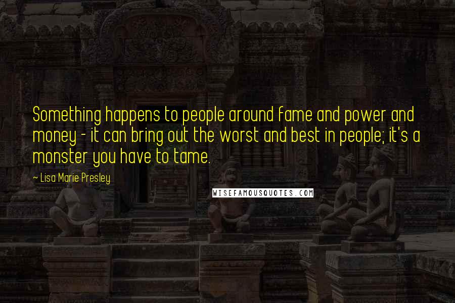 Lisa Marie Presley Quotes: Something happens to people around fame and power and money - it can bring out the worst and best in people; it's a monster you have to tame.