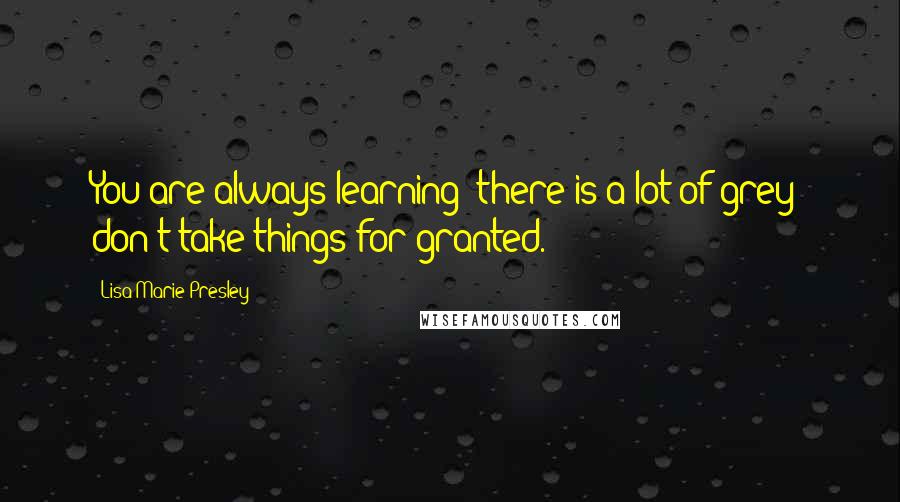 Lisa Marie Presley Quotes: You are always learning; there is a lot of grey; don't take things for granted.