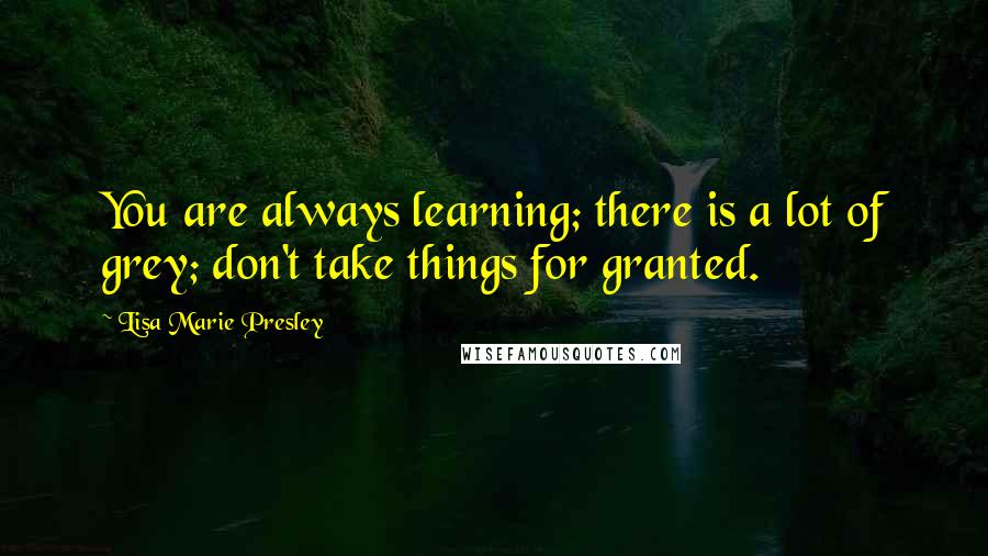 Lisa Marie Presley Quotes: You are always learning; there is a lot of grey; don't take things for granted.
