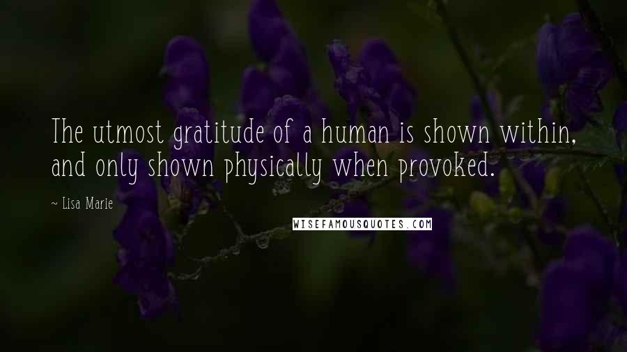 Lisa Marie Quotes: The utmost gratitude of a human is shown within, and only shown physically when provoked.