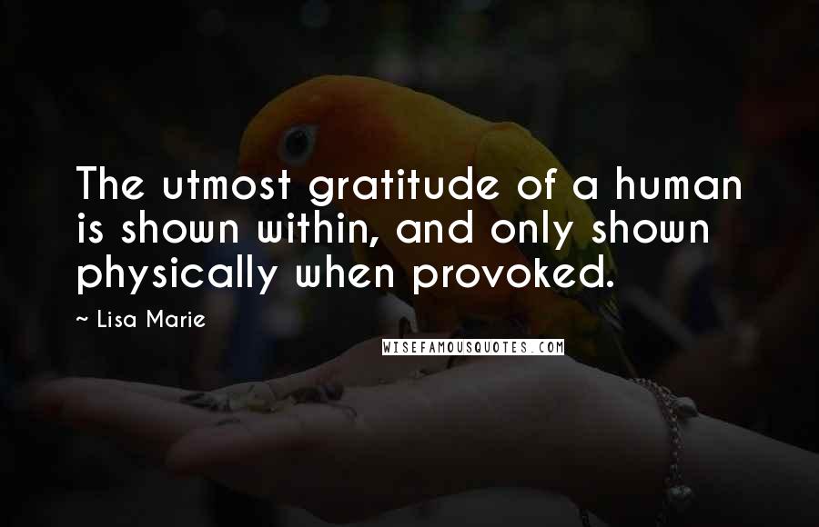 Lisa Marie Quotes: The utmost gratitude of a human is shown within, and only shown physically when provoked.