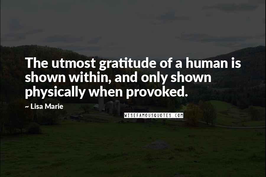 Lisa Marie Quotes: The utmost gratitude of a human is shown within, and only shown physically when provoked.