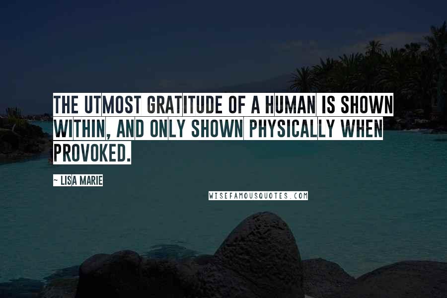 Lisa Marie Quotes: The utmost gratitude of a human is shown within, and only shown physically when provoked.