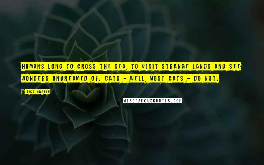 Lisa Martin Quotes: Humans long to cross the sea, to visit strange lands and see wonders undreamed of. Cats - well, most cats - do not.