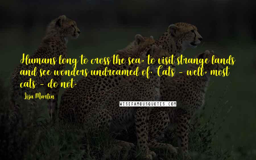 Lisa Martin Quotes: Humans long to cross the sea, to visit strange lands and see wonders undreamed of. Cats - well, most cats - do not.