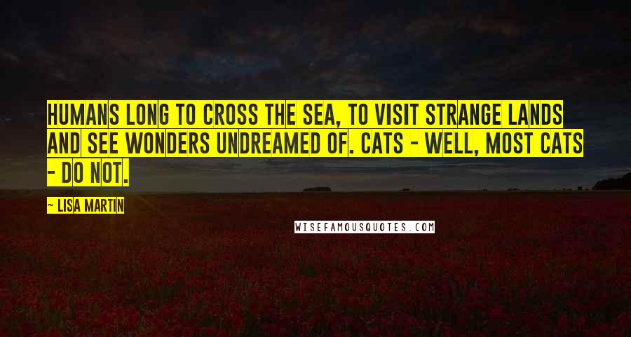 Lisa Martin Quotes: Humans long to cross the sea, to visit strange lands and see wonders undreamed of. Cats - well, most cats - do not.