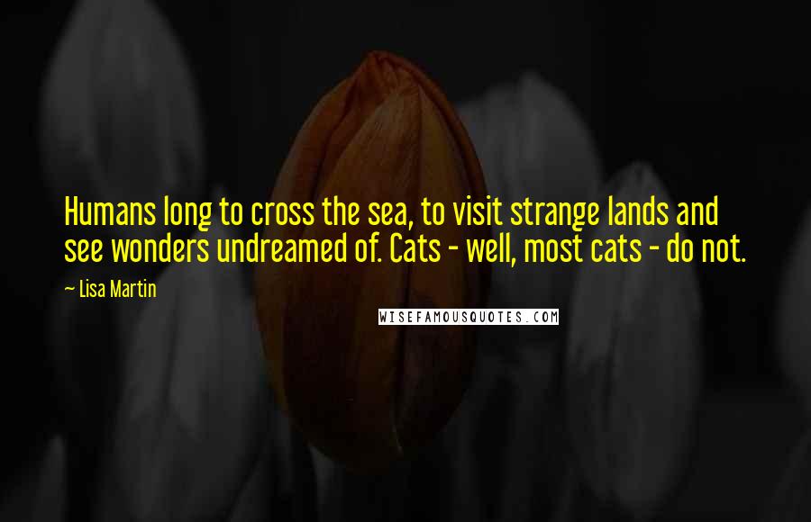 Lisa Martin Quotes: Humans long to cross the sea, to visit strange lands and see wonders undreamed of. Cats - well, most cats - do not.