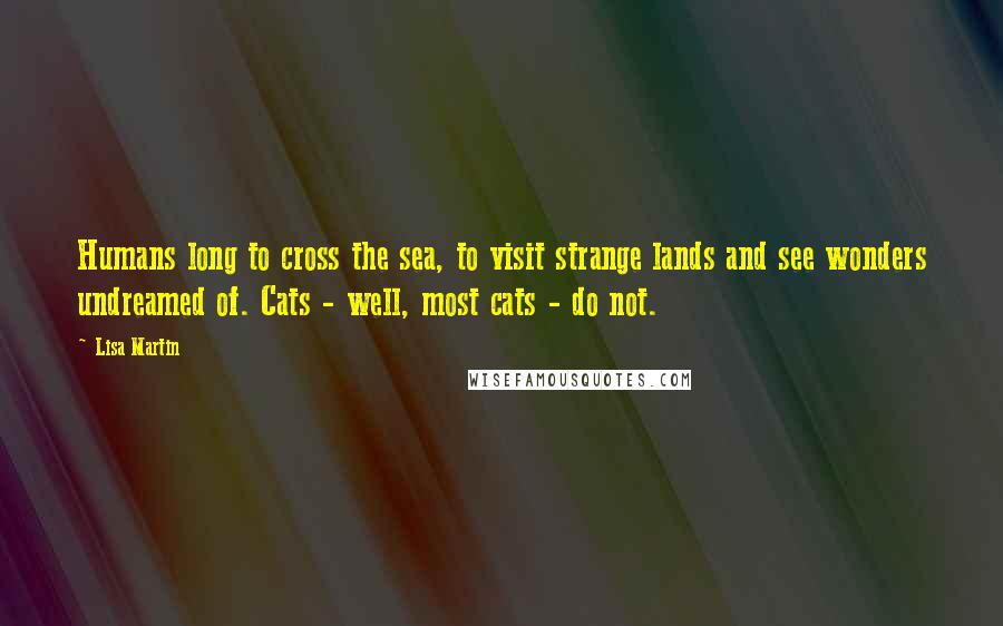 Lisa Martin Quotes: Humans long to cross the sea, to visit strange lands and see wonders undreamed of. Cats - well, most cats - do not.