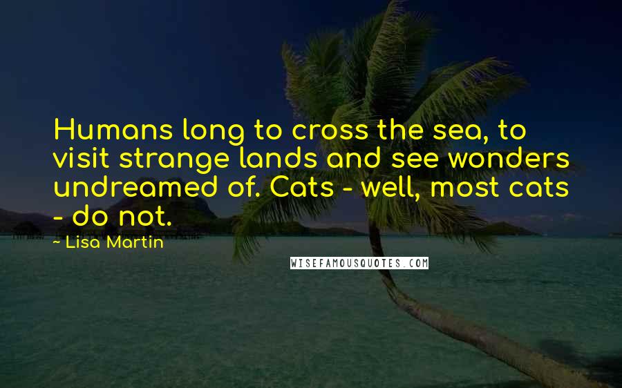 Lisa Martin Quotes: Humans long to cross the sea, to visit strange lands and see wonders undreamed of. Cats - well, most cats - do not.