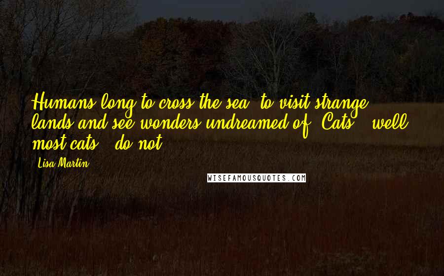 Lisa Martin Quotes: Humans long to cross the sea, to visit strange lands and see wonders undreamed of. Cats - well, most cats - do not.