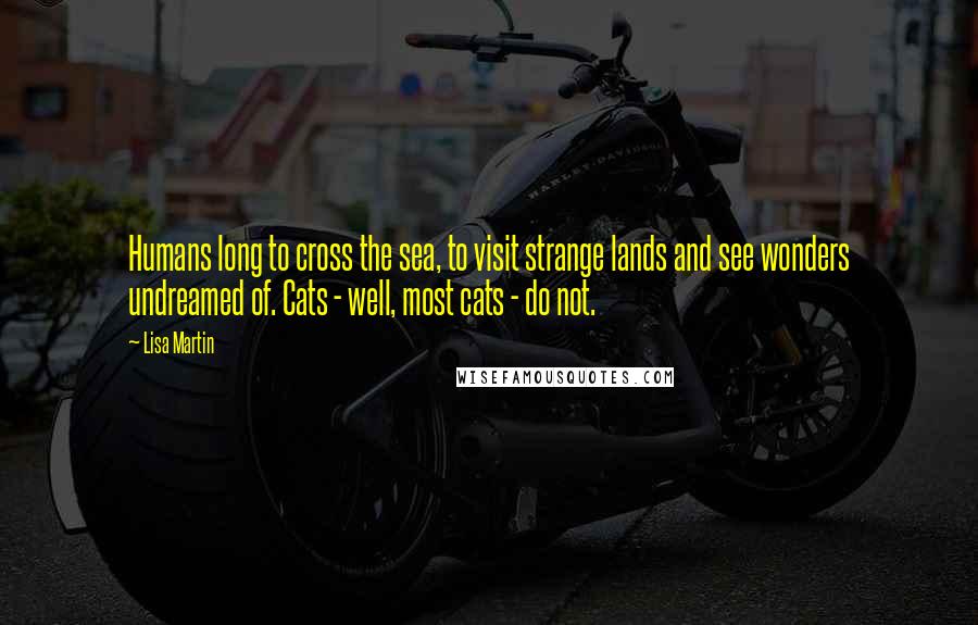 Lisa Martin Quotes: Humans long to cross the sea, to visit strange lands and see wonders undreamed of. Cats - well, most cats - do not.