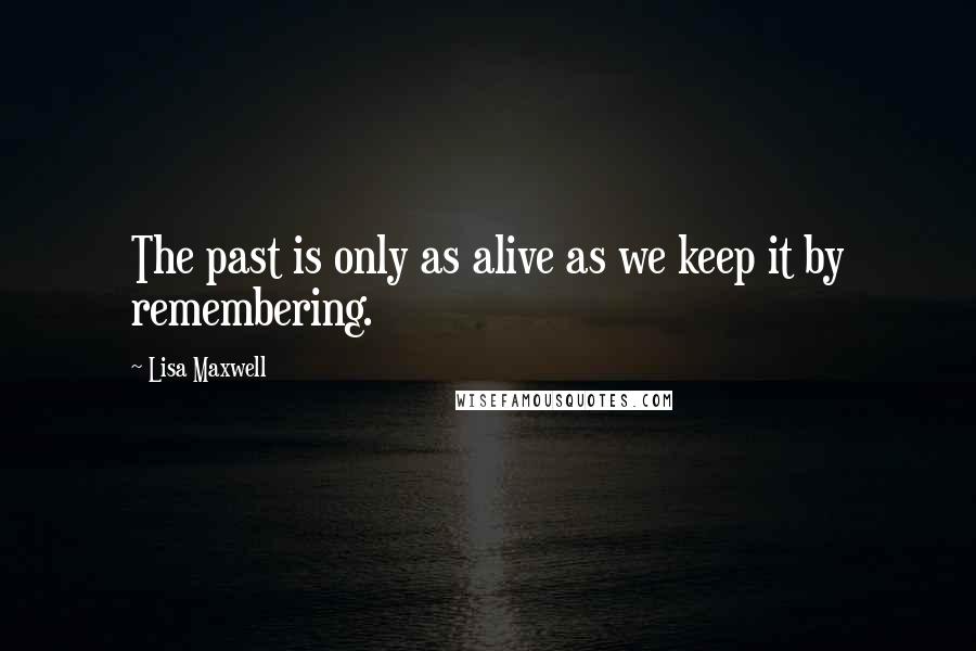 Lisa Maxwell Quotes: The past is only as alive as we keep it by remembering.