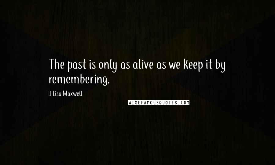 Lisa Maxwell Quotes: The past is only as alive as we keep it by remembering.