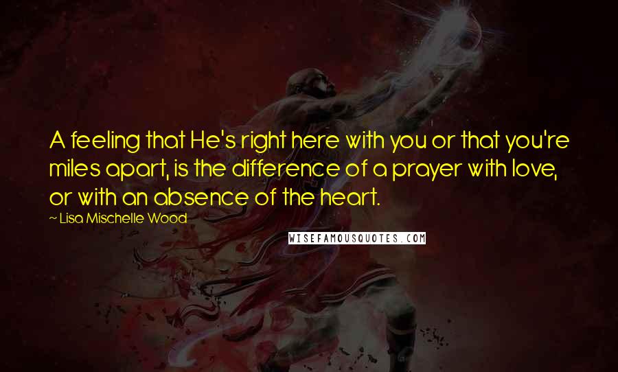 Lisa Mischelle Wood Quotes: A feeling that He's right here with you or that you're miles apart, is the difference of a prayer with love, or with an absence of the heart.