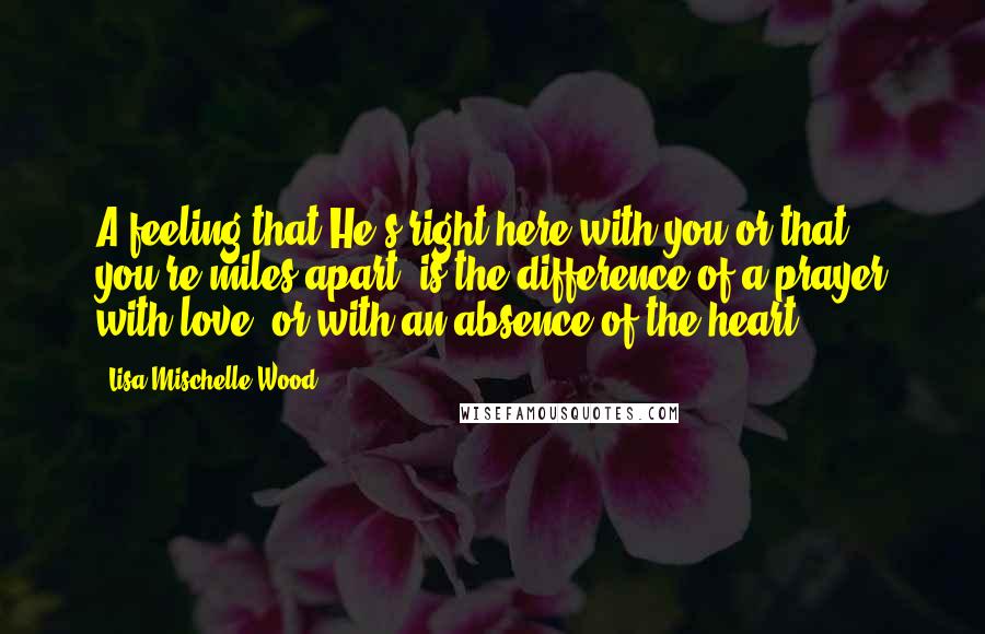 Lisa Mischelle Wood Quotes: A feeling that He's right here with you or that you're miles apart, is the difference of a prayer with love, or with an absence of the heart.