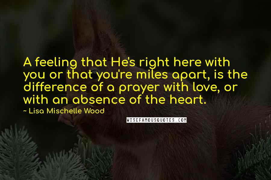 Lisa Mischelle Wood Quotes: A feeling that He's right here with you or that you're miles apart, is the difference of a prayer with love, or with an absence of the heart.