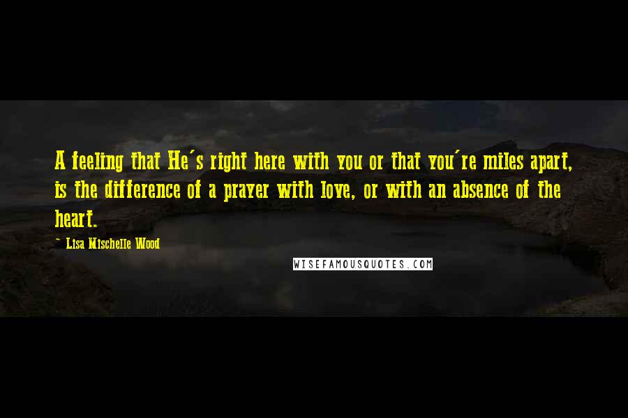 Lisa Mischelle Wood Quotes: A feeling that He's right here with you or that you're miles apart, is the difference of a prayer with love, or with an absence of the heart.