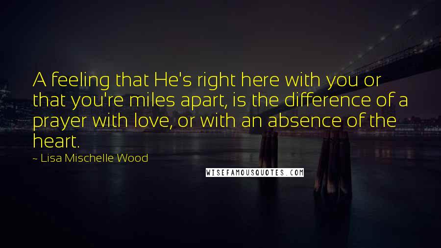 Lisa Mischelle Wood Quotes: A feeling that He's right here with you or that you're miles apart, is the difference of a prayer with love, or with an absence of the heart.