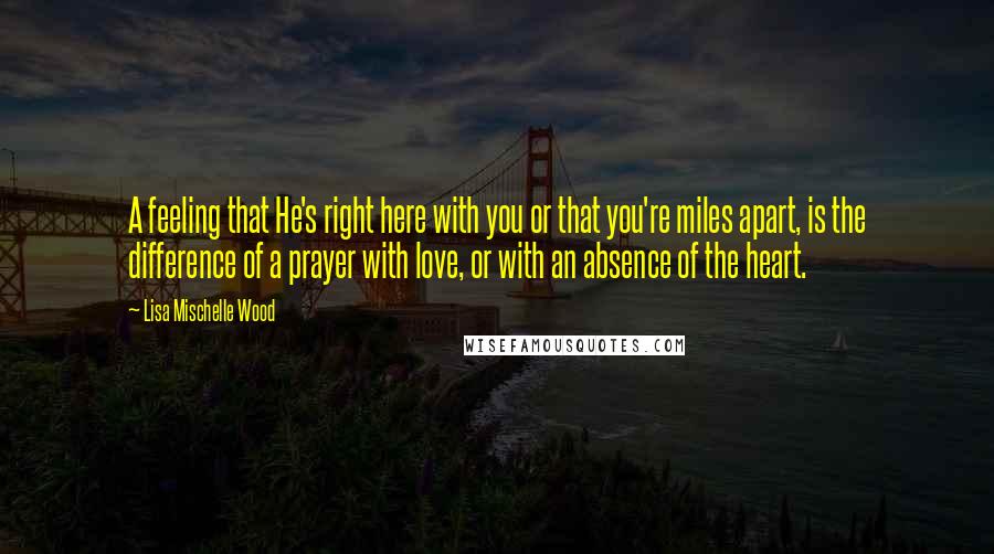 Lisa Mischelle Wood Quotes: A feeling that He's right here with you or that you're miles apart, is the difference of a prayer with love, or with an absence of the heart.