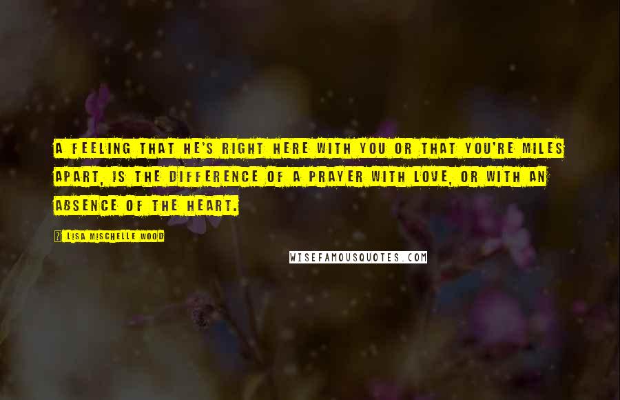 Lisa Mischelle Wood Quotes: A feeling that He's right here with you or that you're miles apart, is the difference of a prayer with love, or with an absence of the heart.