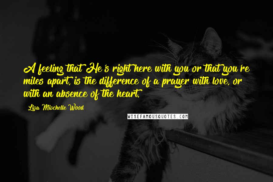 Lisa Mischelle Wood Quotes: A feeling that He's right here with you or that you're miles apart, is the difference of a prayer with love, or with an absence of the heart.