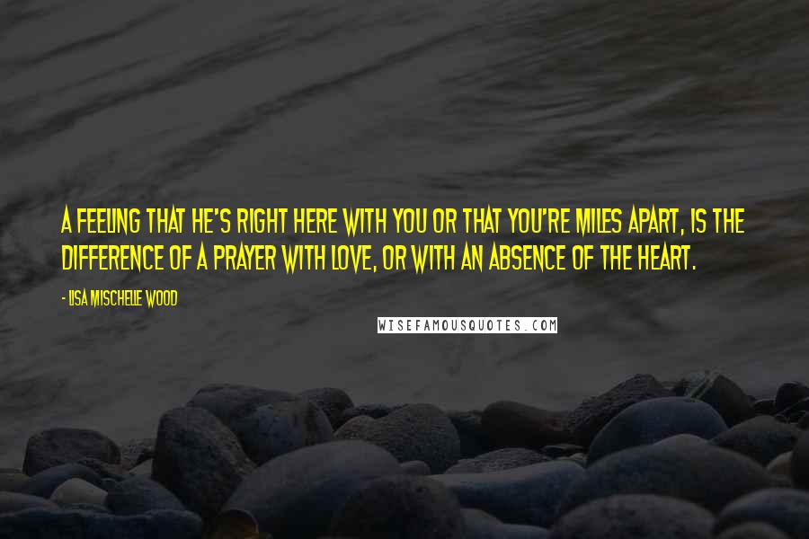 Lisa Mischelle Wood Quotes: A feeling that He's right here with you or that you're miles apart, is the difference of a prayer with love, or with an absence of the heart.