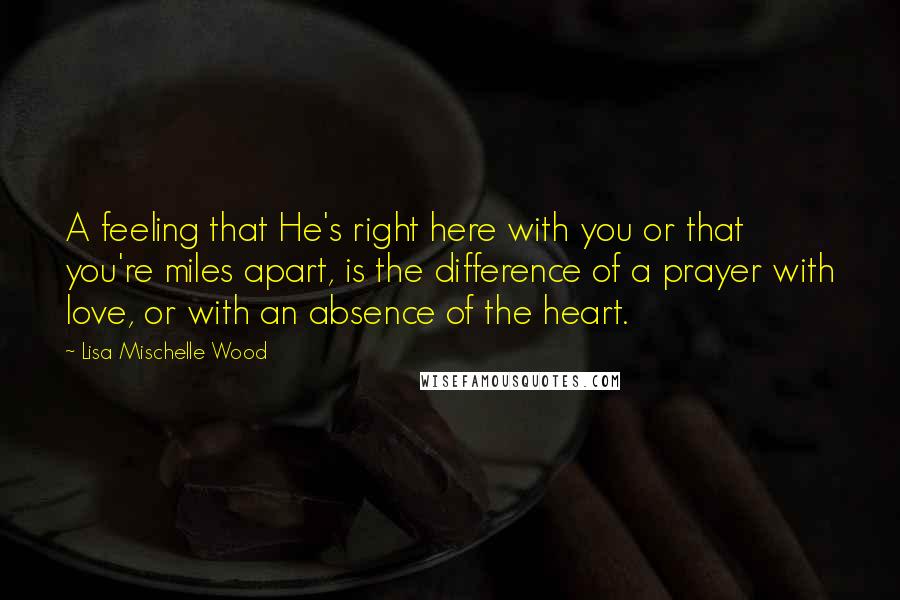 Lisa Mischelle Wood Quotes: A feeling that He's right here with you or that you're miles apart, is the difference of a prayer with love, or with an absence of the heart.