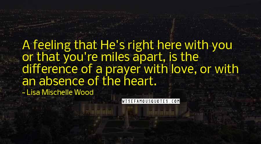 Lisa Mischelle Wood Quotes: A feeling that He's right here with you or that you're miles apart, is the difference of a prayer with love, or with an absence of the heart.