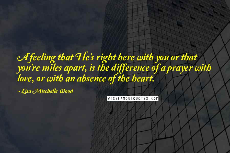 Lisa Mischelle Wood Quotes: A feeling that He's right here with you or that you're miles apart, is the difference of a prayer with love, or with an absence of the heart.