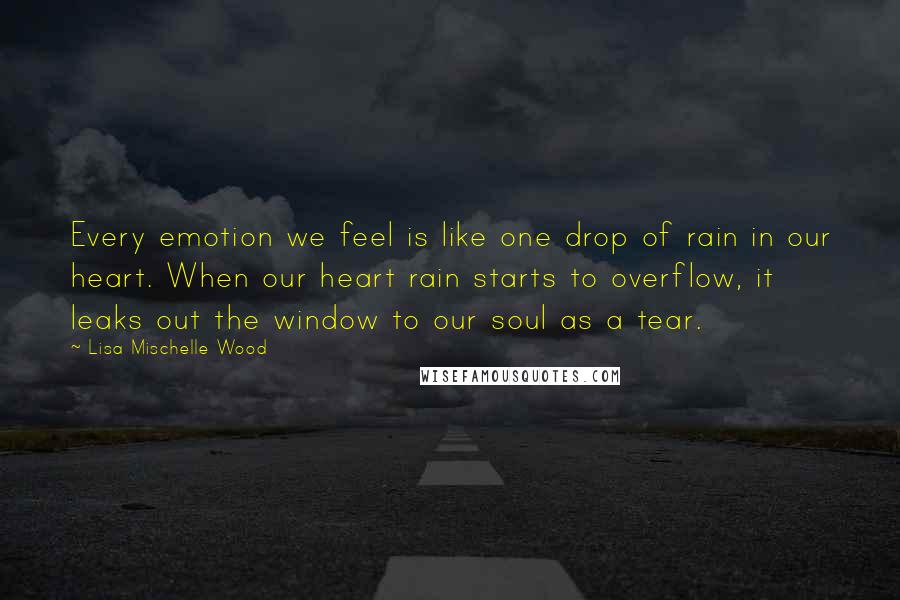 Lisa Mischelle Wood Quotes: Every emotion we feel is like one drop of rain in our heart. When our heart rain starts to overflow, it leaks out the window to our soul as a tear.