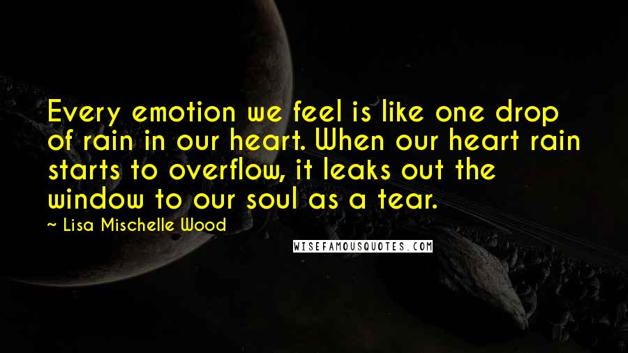Lisa Mischelle Wood Quotes: Every emotion we feel is like one drop of rain in our heart. When our heart rain starts to overflow, it leaks out the window to our soul as a tear.