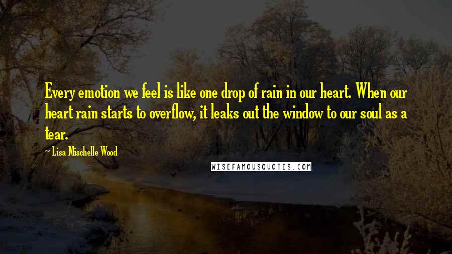 Lisa Mischelle Wood Quotes: Every emotion we feel is like one drop of rain in our heart. When our heart rain starts to overflow, it leaks out the window to our soul as a tear.