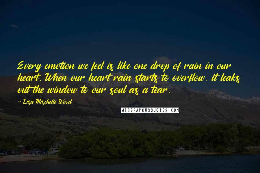 Lisa Mischelle Wood Quotes: Every emotion we feel is like one drop of rain in our heart. When our heart rain starts to overflow, it leaks out the window to our soul as a tear.