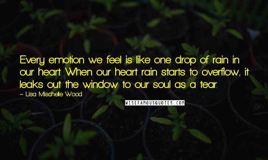 Lisa Mischelle Wood Quotes: Every emotion we feel is like one drop of rain in our heart. When our heart rain starts to overflow, it leaks out the window to our soul as a tear.