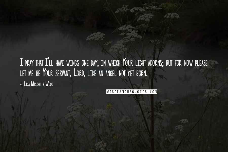 Lisa Mischelle Wood Quotes: I pray that I'll have wings one day, in which Your light adorns; but for now please let me be Your servant, Lord, like an angel not yet born.