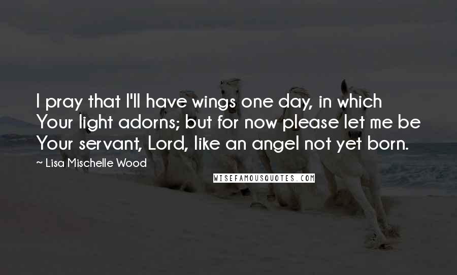 Lisa Mischelle Wood Quotes: I pray that I'll have wings one day, in which Your light adorns; but for now please let me be Your servant, Lord, like an angel not yet born.