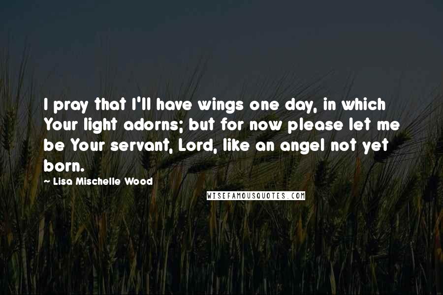 Lisa Mischelle Wood Quotes: I pray that I'll have wings one day, in which Your light adorns; but for now please let me be Your servant, Lord, like an angel not yet born.